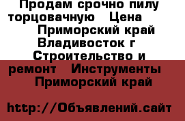 Продам срочно пилу торцовачную › Цена ­ 5 500 - Приморский край, Владивосток г. Строительство и ремонт » Инструменты   . Приморский край